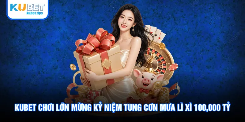 Kubet chơi lớn mừng kỷ niệm tung cơn mưa lì xì 100,000 tỷ